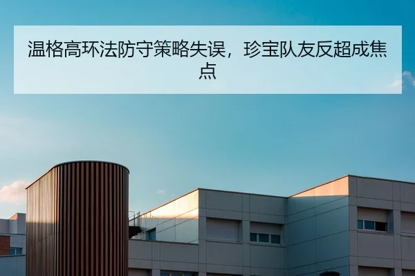 温格高环法防守策略失误，珍宝队友反超成焦点