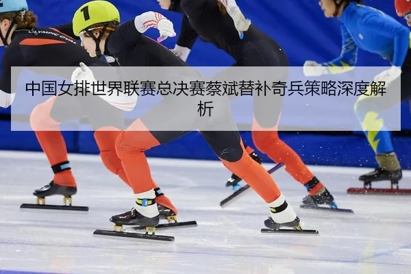 中国女排世界联赛总决赛蔡斌替补奇兵策略深度解析