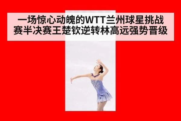 一场惊心动魄的WTT兰州球星挑战赛半决赛王楚钦逆转林高远强势晋级